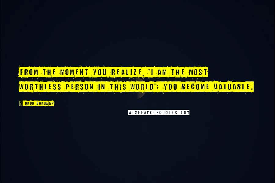 Dada Bhagwan Quotes: From the moment you realize, 'I am the most worthless person in this world'; you become valuable.