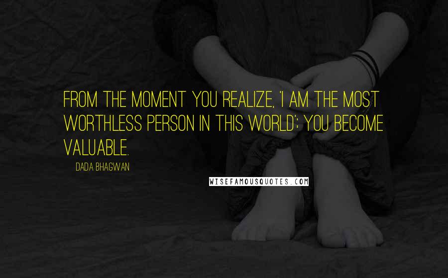 Dada Bhagwan Quotes: From the moment you realize, 'I am the most worthless person in this world'; you become valuable.