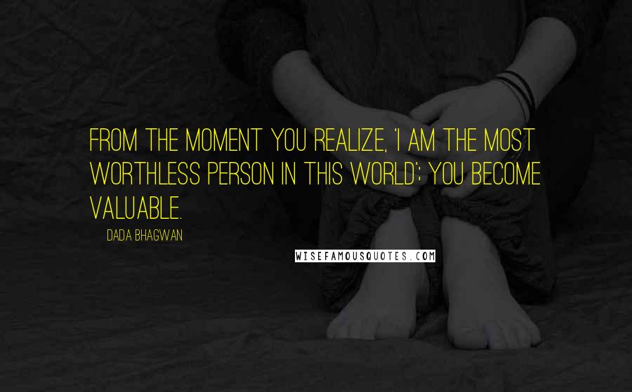 Dada Bhagwan Quotes: From the moment you realize, 'I am the most worthless person in this world'; you become valuable.