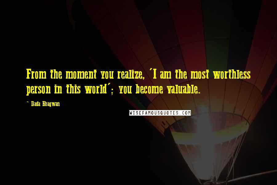 Dada Bhagwan Quotes: From the moment you realize, 'I am the most worthless person in this world'; you become valuable.