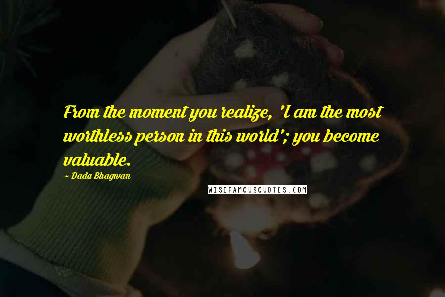 Dada Bhagwan Quotes: From the moment you realize, 'I am the most worthless person in this world'; you become valuable.