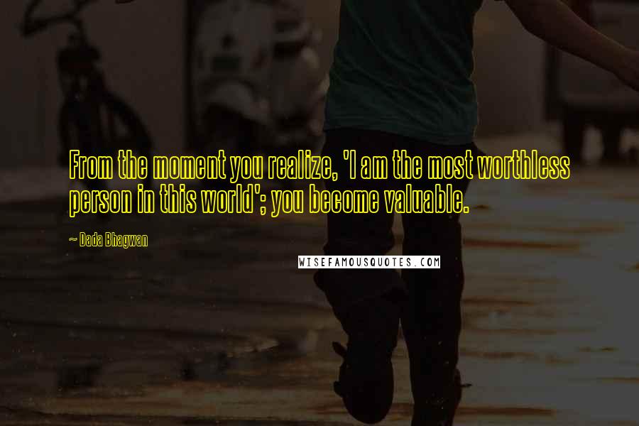 Dada Bhagwan Quotes: From the moment you realize, 'I am the most worthless person in this world'; you become valuable.