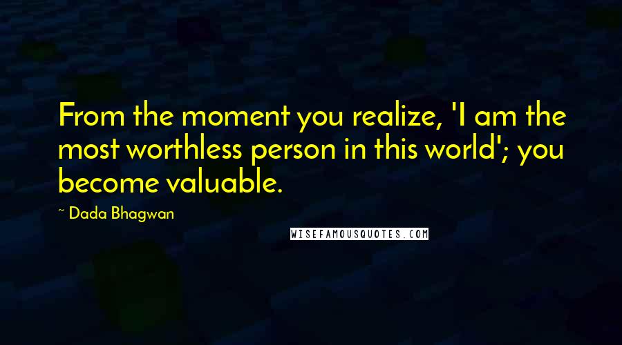 Dada Bhagwan Quotes: From the moment you realize, 'I am the most worthless person in this world'; you become valuable.