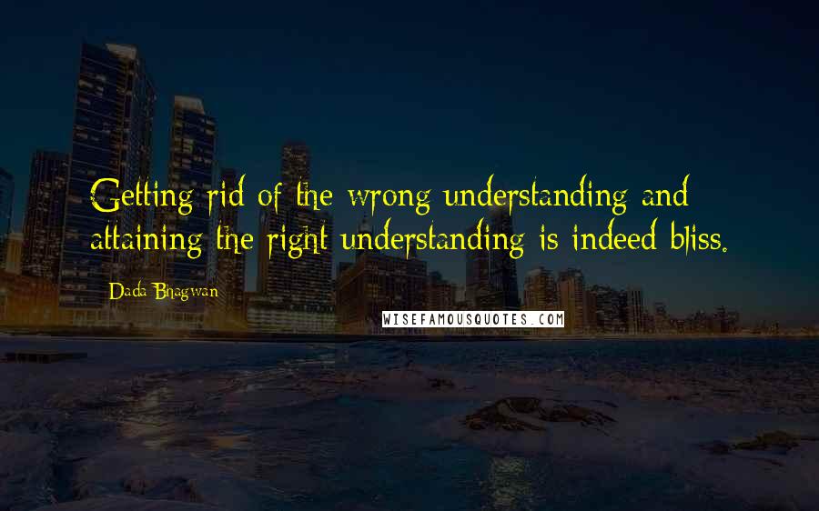 Dada Bhagwan Quotes: Getting rid of the wrong understanding and attaining the right understanding is indeed bliss.