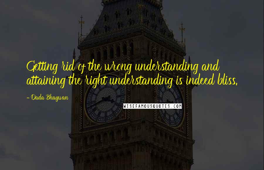 Dada Bhagwan Quotes: Getting rid of the wrong understanding and attaining the right understanding is indeed bliss.