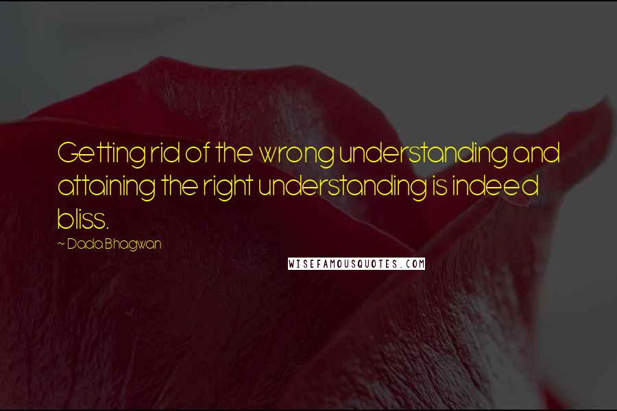 Dada Bhagwan Quotes: Getting rid of the wrong understanding and attaining the right understanding is indeed bliss.