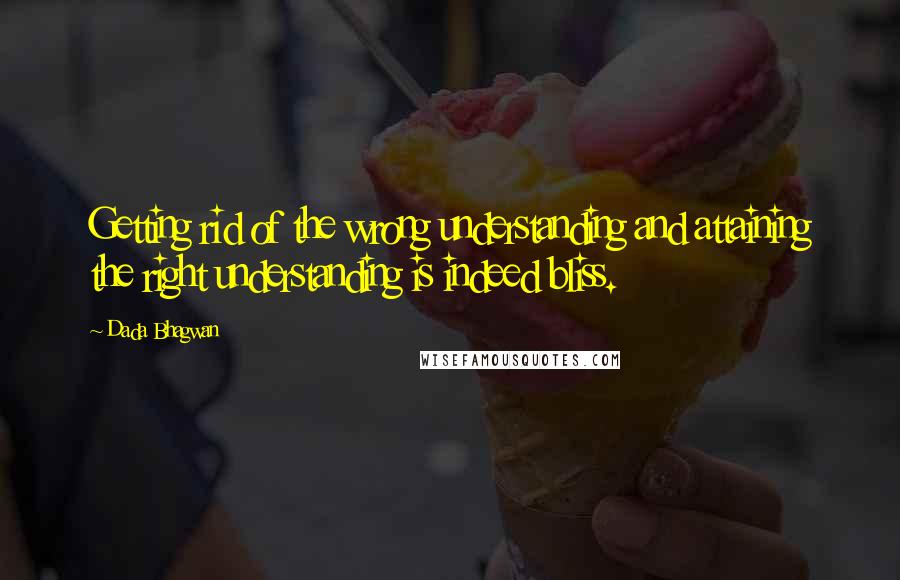 Dada Bhagwan Quotes: Getting rid of the wrong understanding and attaining the right understanding is indeed bliss.