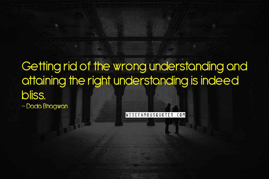 Dada Bhagwan Quotes: Getting rid of the wrong understanding and attaining the right understanding is indeed bliss.