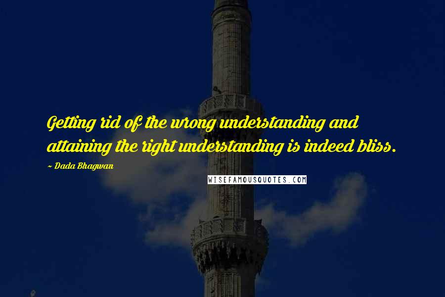 Dada Bhagwan Quotes: Getting rid of the wrong understanding and attaining the right understanding is indeed bliss.