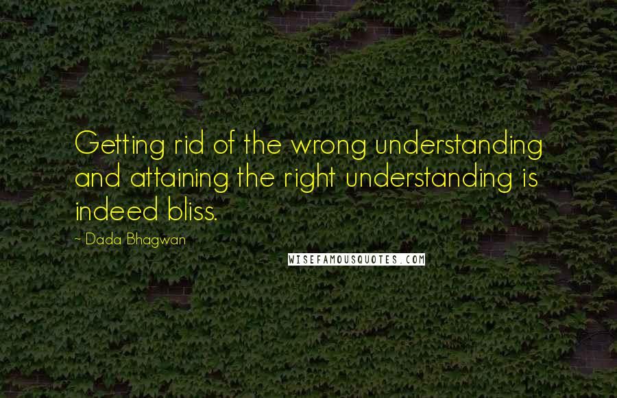 Dada Bhagwan Quotes: Getting rid of the wrong understanding and attaining the right understanding is indeed bliss.