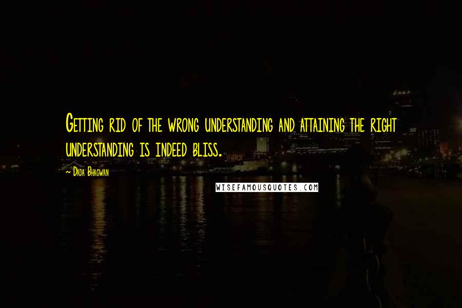 Dada Bhagwan Quotes: Getting rid of the wrong understanding and attaining the right understanding is indeed bliss.