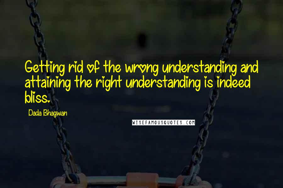 Dada Bhagwan Quotes: Getting rid of the wrong understanding and attaining the right understanding is indeed bliss.