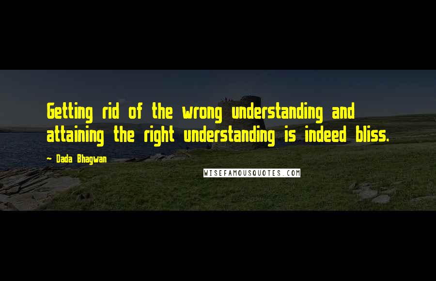 Dada Bhagwan Quotes: Getting rid of the wrong understanding and attaining the right understanding is indeed bliss.