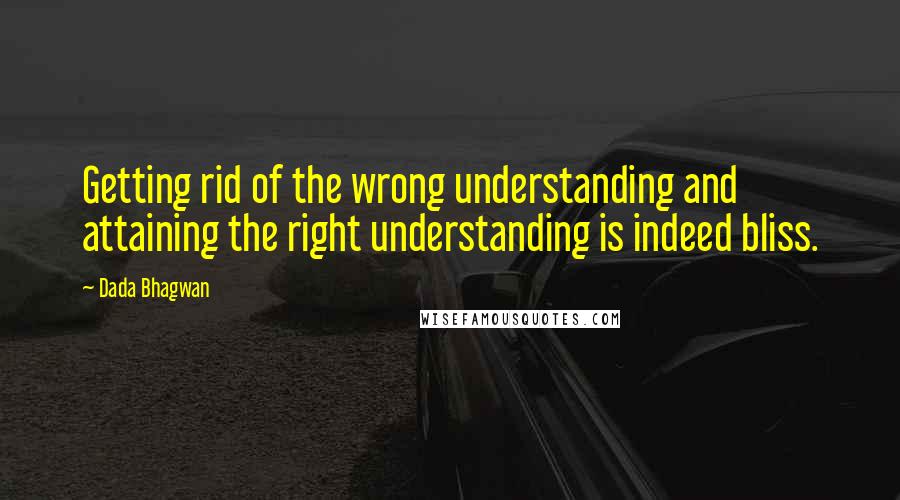 Dada Bhagwan Quotes: Getting rid of the wrong understanding and attaining the right understanding is indeed bliss.