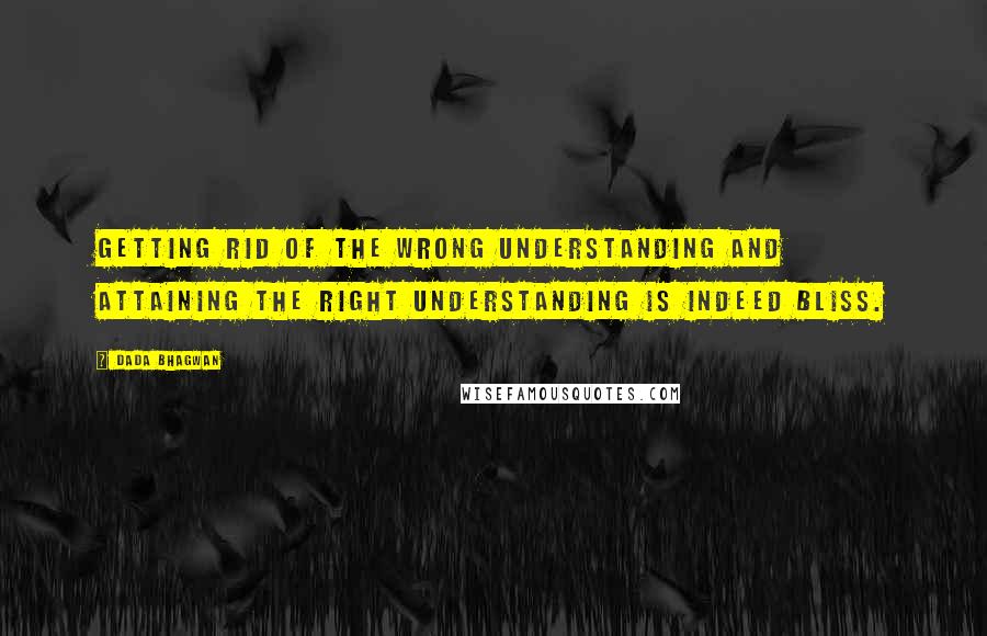 Dada Bhagwan Quotes: Getting rid of the wrong understanding and attaining the right understanding is indeed bliss.