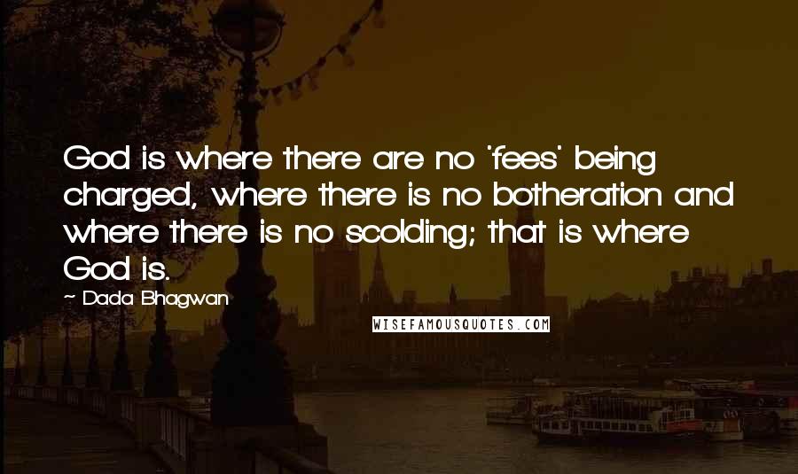 Dada Bhagwan Quotes: God is where there are no 'fees' being charged, where there is no botheration and where there is no scolding; that is where God is.