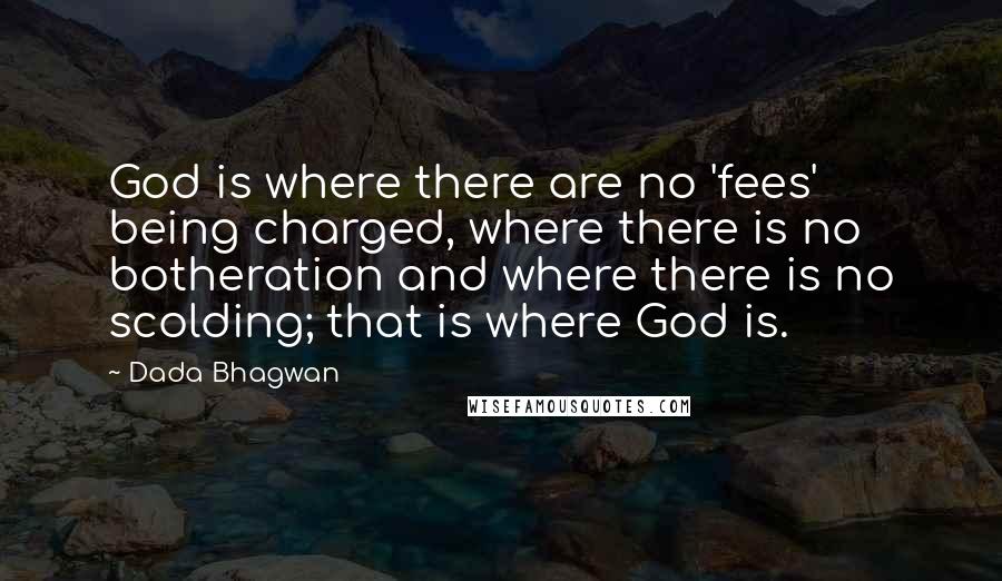 Dada Bhagwan Quotes: God is where there are no 'fees' being charged, where there is no botheration and where there is no scolding; that is where God is.