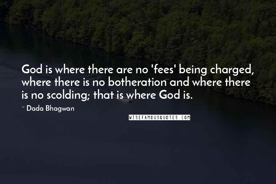 Dada Bhagwan Quotes: God is where there are no 'fees' being charged, where there is no botheration and where there is no scolding; that is where God is.