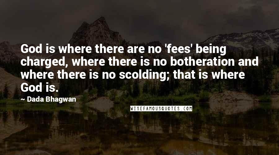 Dada Bhagwan Quotes: God is where there are no 'fees' being charged, where there is no botheration and where there is no scolding; that is where God is.
