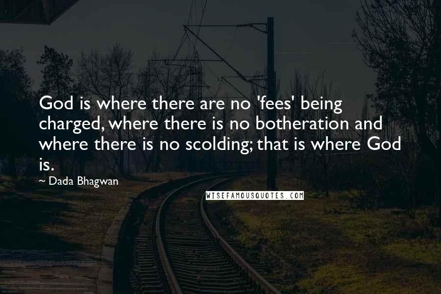 Dada Bhagwan Quotes: God is where there are no 'fees' being charged, where there is no botheration and where there is no scolding; that is where God is.