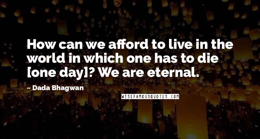 Dada Bhagwan Quotes: How can we afford to live in the world in which one has to die [one day]? We are eternal.
