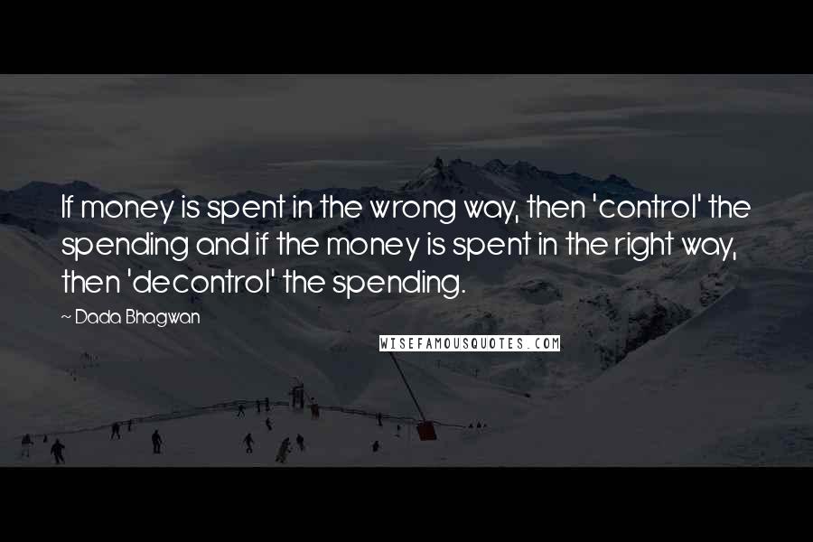 Dada Bhagwan Quotes: If money is spent in the wrong way, then 'control' the spending and if the money is spent in the right way, then 'decontrol' the spending.