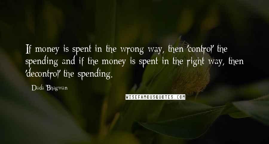 Dada Bhagwan Quotes: If money is spent in the wrong way, then 'control' the spending and if the money is spent in the right way, then 'decontrol' the spending.