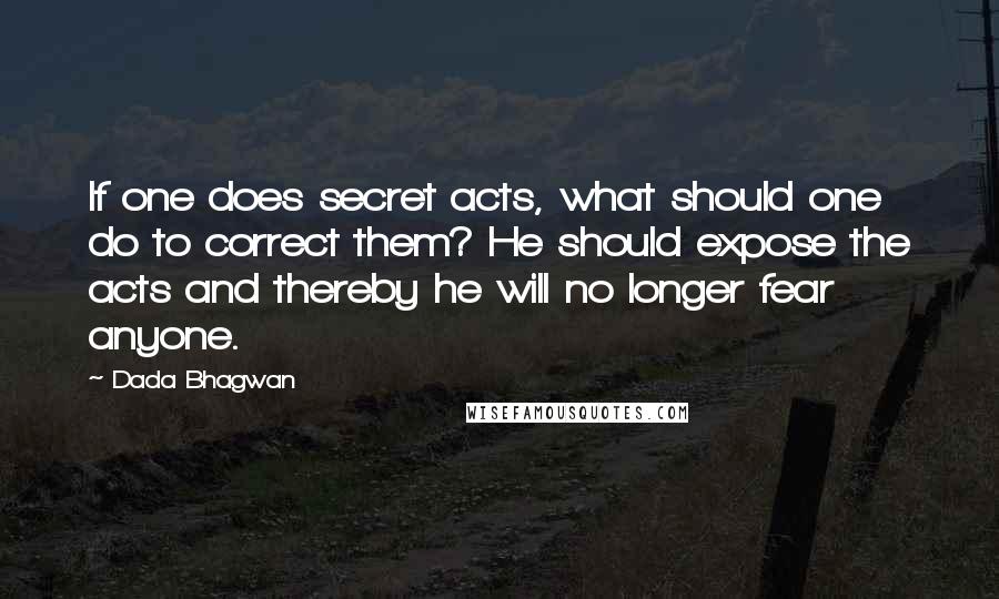 Dada Bhagwan Quotes: If one does secret acts, what should one do to correct them? He should expose the acts and thereby he will no longer fear anyone.