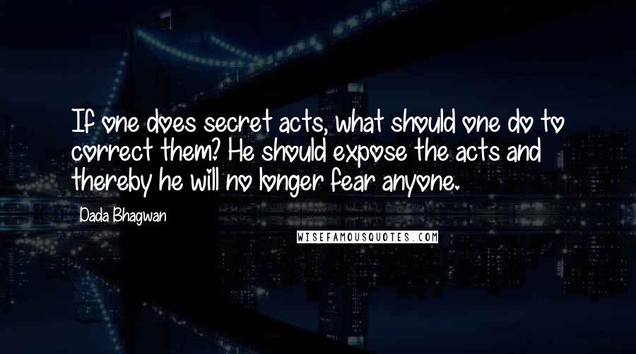 Dada Bhagwan Quotes: If one does secret acts, what should one do to correct them? He should expose the acts and thereby he will no longer fear anyone.