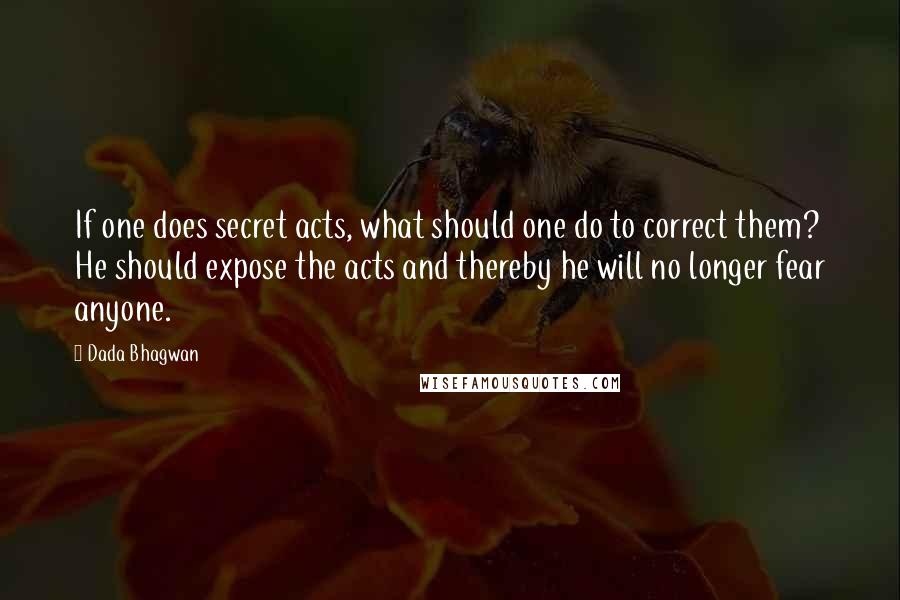 Dada Bhagwan Quotes: If one does secret acts, what should one do to correct them? He should expose the acts and thereby he will no longer fear anyone.