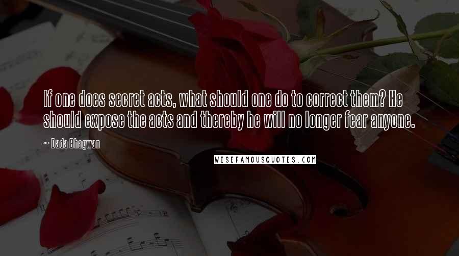 Dada Bhagwan Quotes: If one does secret acts, what should one do to correct them? He should expose the acts and thereby he will no longer fear anyone.