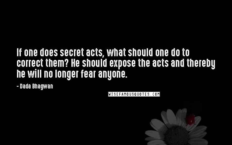 Dada Bhagwan Quotes: If one does secret acts, what should one do to correct them? He should expose the acts and thereby he will no longer fear anyone.