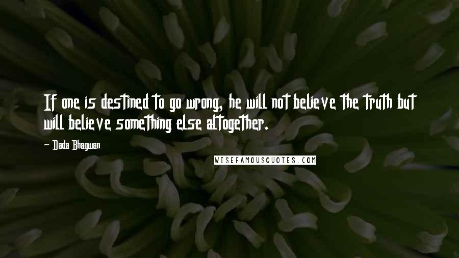 Dada Bhagwan Quotes: If one is destined to go wrong, he will not believe the truth but will believe something else altogether.