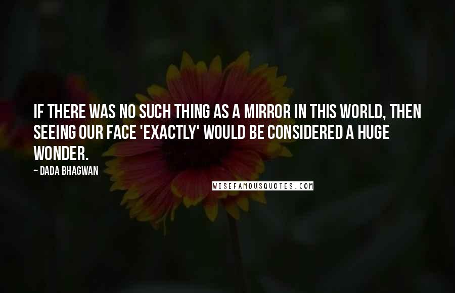 Dada Bhagwan Quotes: If there was no such thing as a mirror in this world, then seeing our face 'exactly' would be considered a huge wonder.
