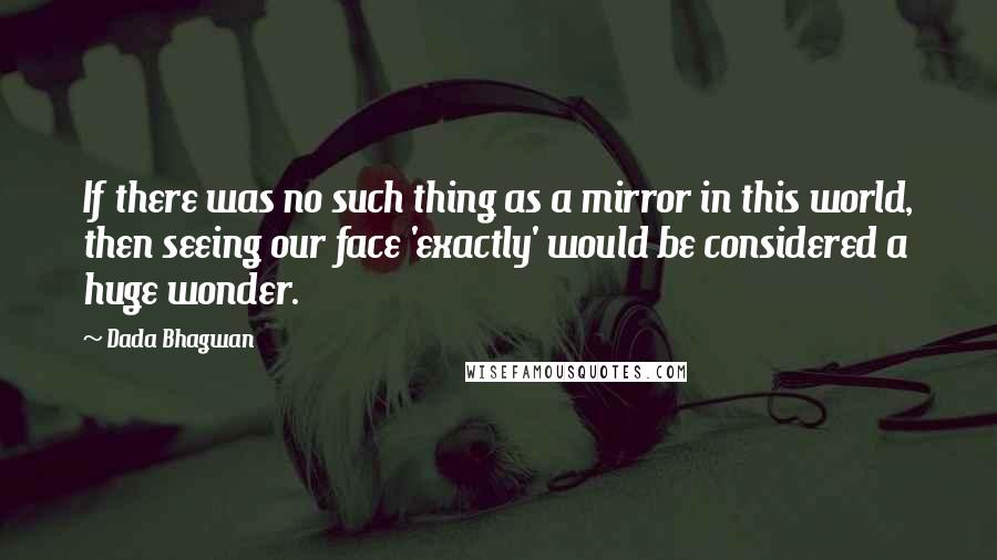 Dada Bhagwan Quotes: If there was no such thing as a mirror in this world, then seeing our face 'exactly' would be considered a huge wonder.