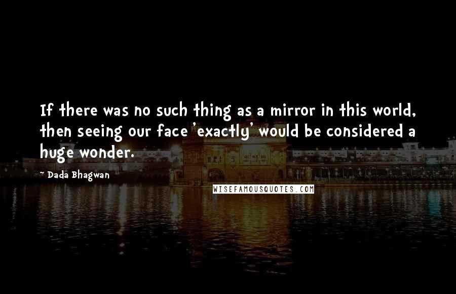 Dada Bhagwan Quotes: If there was no such thing as a mirror in this world, then seeing our face 'exactly' would be considered a huge wonder.