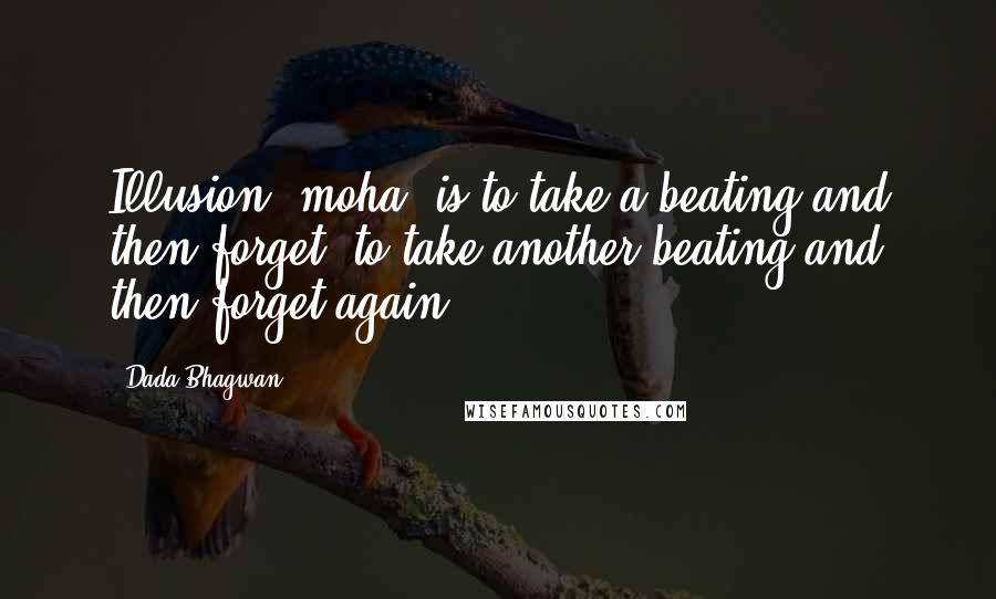Dada Bhagwan Quotes: Illusion (moha) is to take a beating and then forget, to take another beating and then forget again.