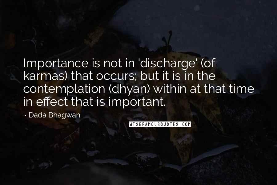 Dada Bhagwan Quotes: Importance is not in 'discharge' (of karmas) that occurs; but it is in the contemplation (dhyan) within at that time in effect that is important.