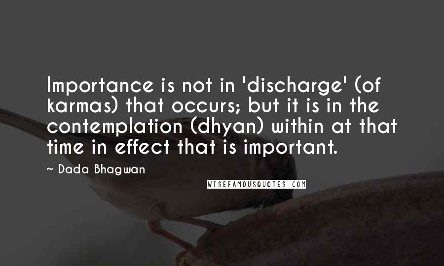 Dada Bhagwan Quotes: Importance is not in 'discharge' (of karmas) that occurs; but it is in the contemplation (dhyan) within at that time in effect that is important.