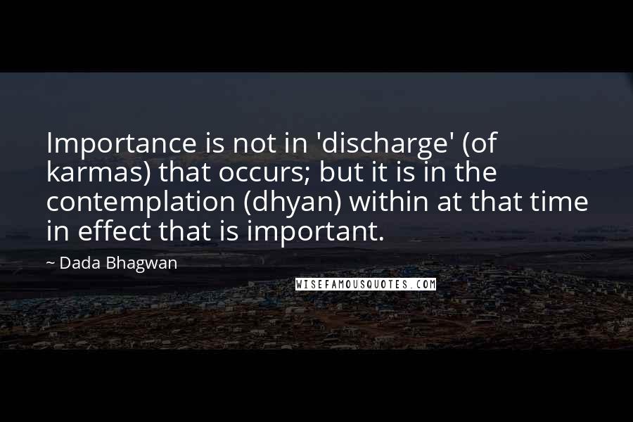 Dada Bhagwan Quotes: Importance is not in 'discharge' (of karmas) that occurs; but it is in the contemplation (dhyan) within at that time in effect that is important.