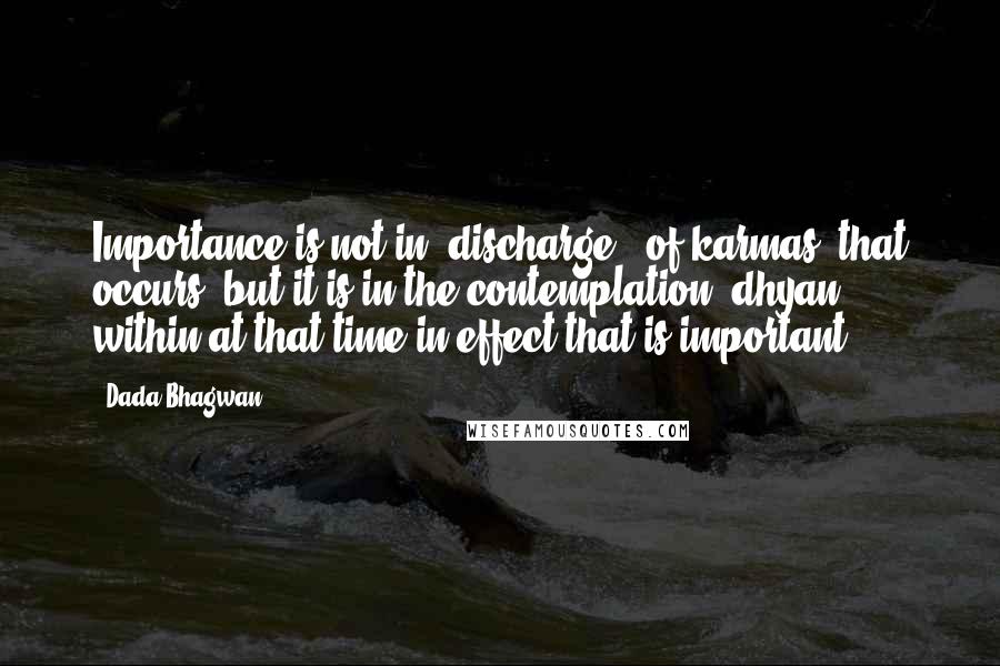 Dada Bhagwan Quotes: Importance is not in 'discharge' (of karmas) that occurs; but it is in the contemplation (dhyan) within at that time in effect that is important.