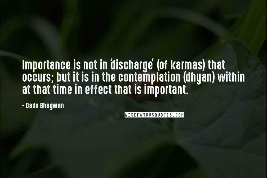 Dada Bhagwan Quotes: Importance is not in 'discharge' (of karmas) that occurs; but it is in the contemplation (dhyan) within at that time in effect that is important.