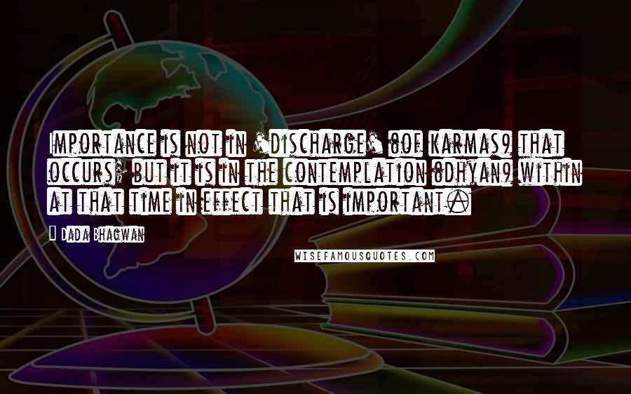 Dada Bhagwan Quotes: Importance is not in 'discharge' (of karmas) that occurs; but it is in the contemplation (dhyan) within at that time in effect that is important.