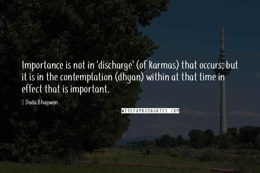 Dada Bhagwan Quotes: Importance is not in 'discharge' (of karmas) that occurs; but it is in the contemplation (dhyan) within at that time in effect that is important.