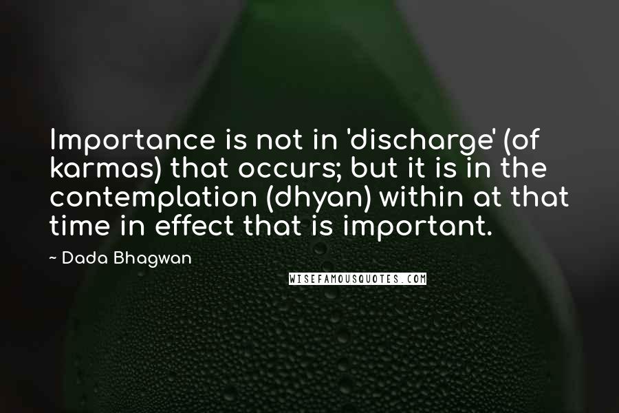 Dada Bhagwan Quotes: Importance is not in 'discharge' (of karmas) that occurs; but it is in the contemplation (dhyan) within at that time in effect that is important.