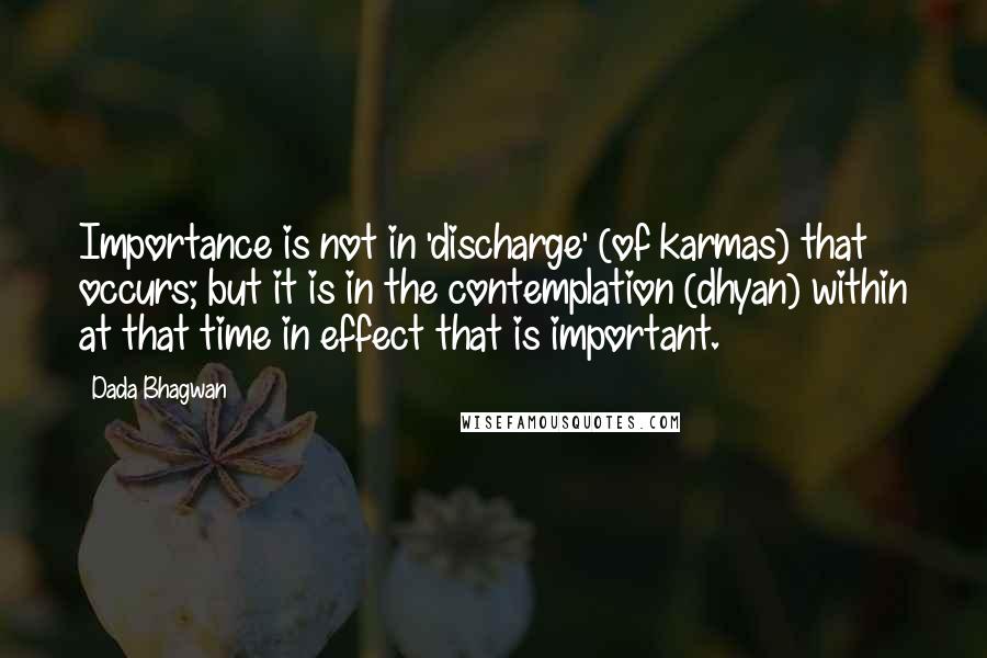 Dada Bhagwan Quotes: Importance is not in 'discharge' (of karmas) that occurs; but it is in the contemplation (dhyan) within at that time in effect that is important.