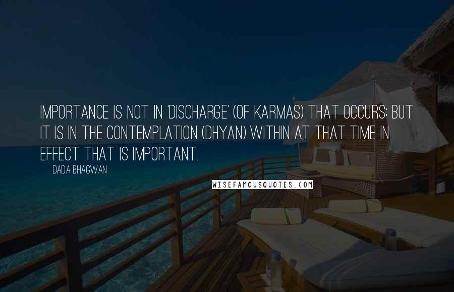 Dada Bhagwan Quotes: Importance is not in 'discharge' (of karmas) that occurs; but it is in the contemplation (dhyan) within at that time in effect that is important.