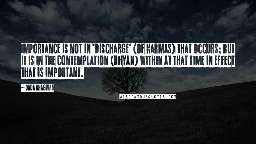 Dada Bhagwan Quotes: Importance is not in 'discharge' (of karmas) that occurs; but it is in the contemplation (dhyan) within at that time in effect that is important.