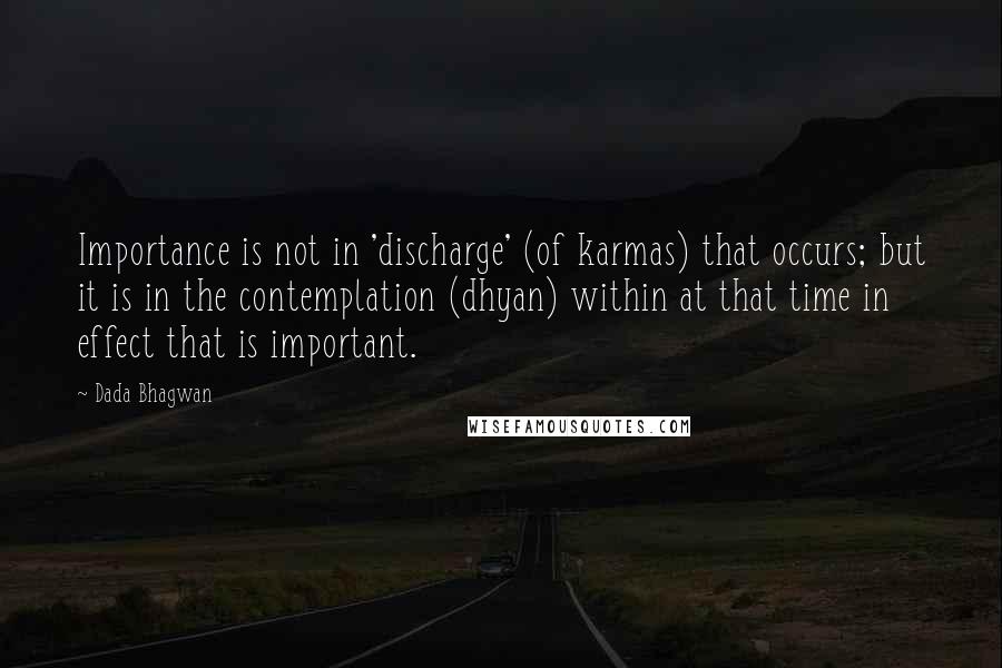 Dada Bhagwan Quotes: Importance is not in 'discharge' (of karmas) that occurs; but it is in the contemplation (dhyan) within at that time in effect that is important.