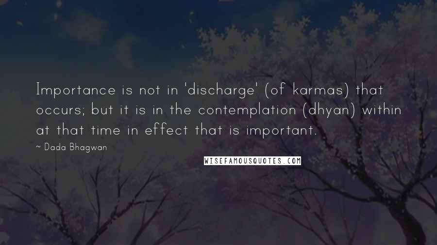 Dada Bhagwan Quotes: Importance is not in 'discharge' (of karmas) that occurs; but it is in the contemplation (dhyan) within at that time in effect that is important.
